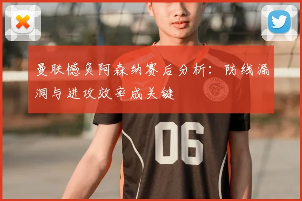 曼联憾负阿森纳赛后分析：防线漏洞与进攻效率成关键