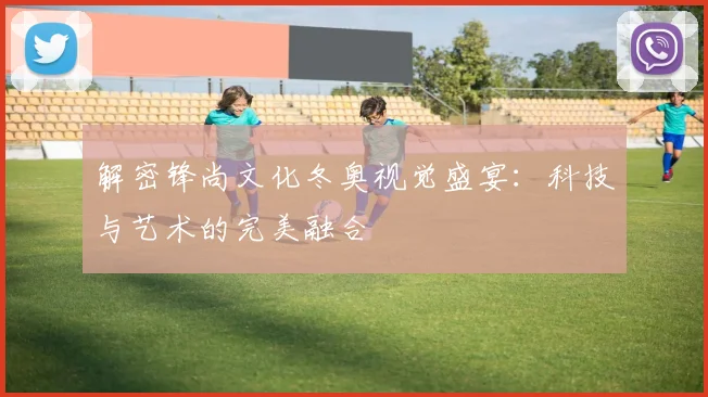 解密锋尚文化冬奥视觉盛宴：科技与艺术的完美融合