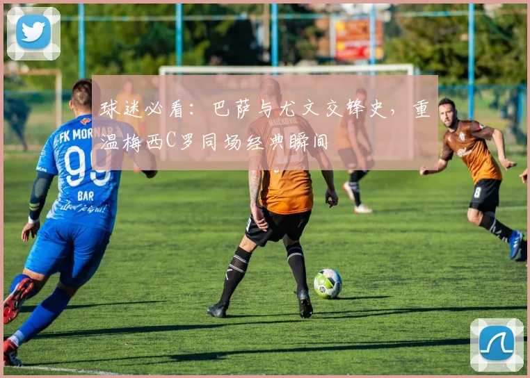 球迷必看：巴萨与尤文交锋史，重温梅西C罗同场经典瞬间