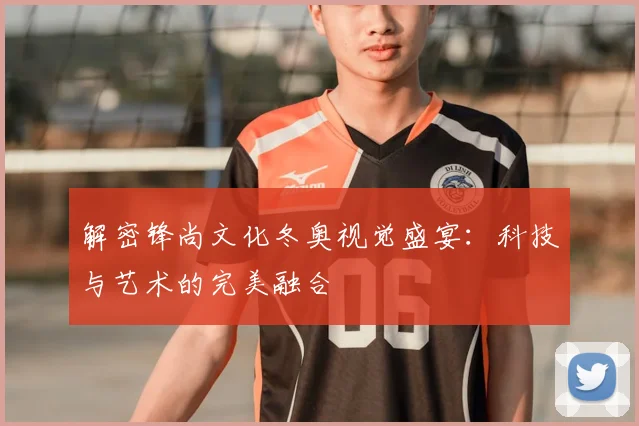 解密锋尚文化冬奥视觉盛宴：科技与艺术的完美融合