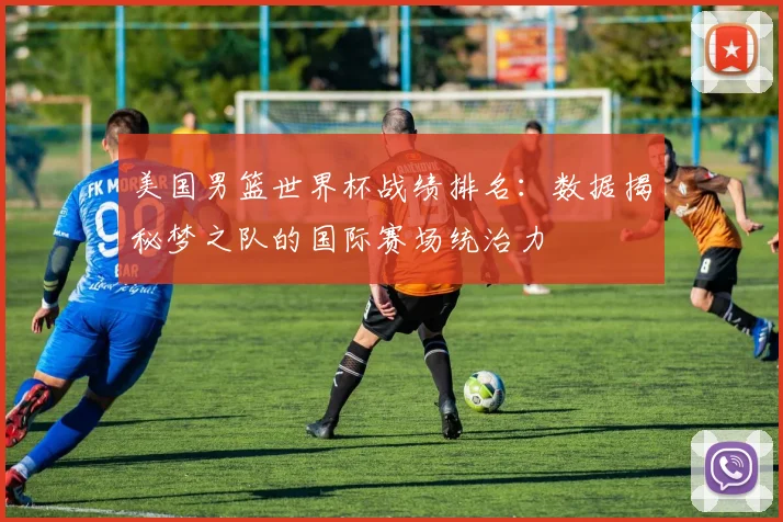 美国男篮世界杯战绩排名：数据揭秘梦之队的国际赛场统治力