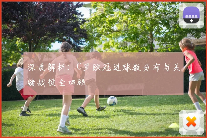 深度解析：C罗欧冠进球数分布与关键战役全回顾