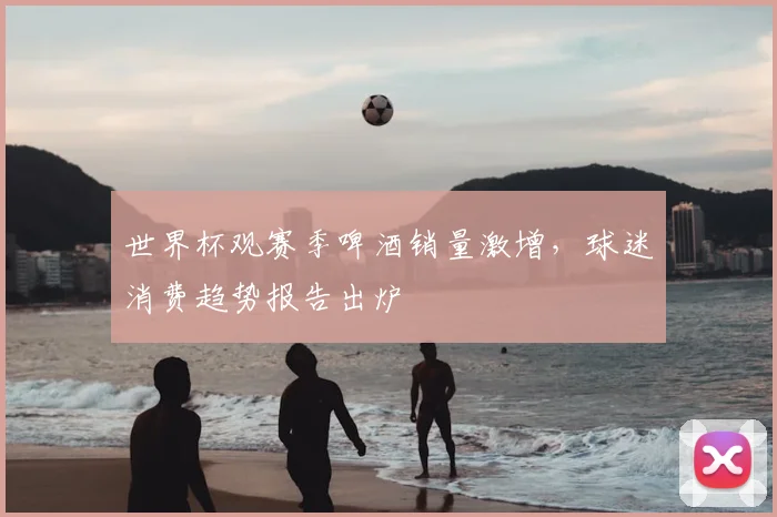 世界杯观赛季啤酒销量激增,球迷消费趋势报告出炉