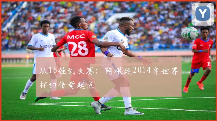 从16强到决赛：阿根廷2014年世界杯的传奇起点