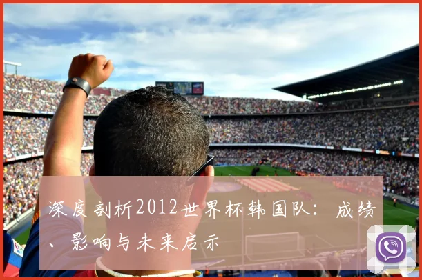 深度剖析2012世界杯韩国队:成绩、影响与未来启示