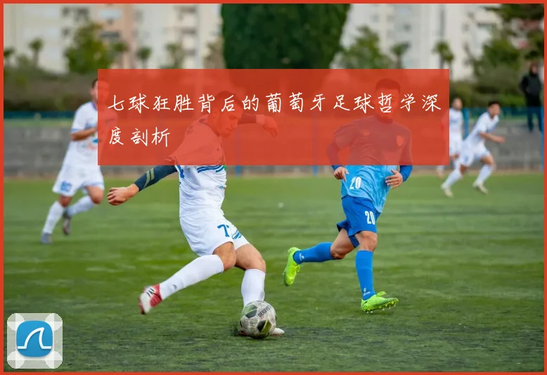 七球狂胜背后的葡萄牙足球哲学深度剖析