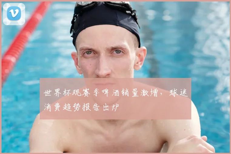 世界杯观赛季啤酒销量激增,球迷消费趋势报告出炉