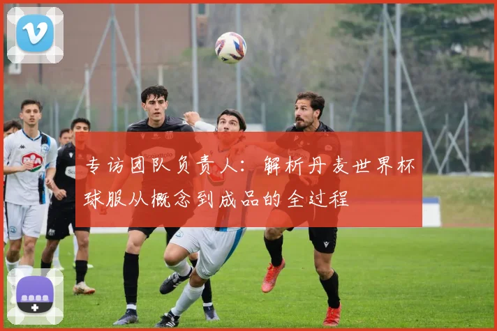 专访团队负责人：解析丹麦世界杯球服从概念到成品的全过程