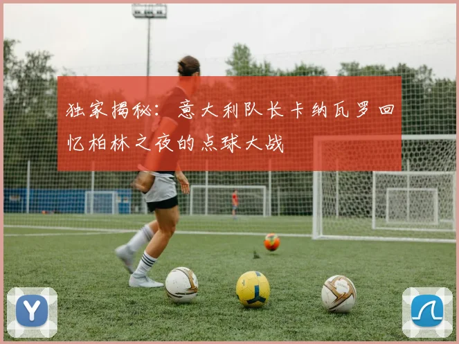 独家揭秘:意大利队长卡纳瓦罗回忆柏林之夜的点球大战